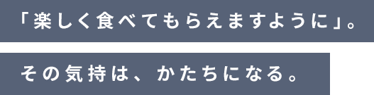 「楽しく食べてもらえますように」。その気持は、かたちになる。