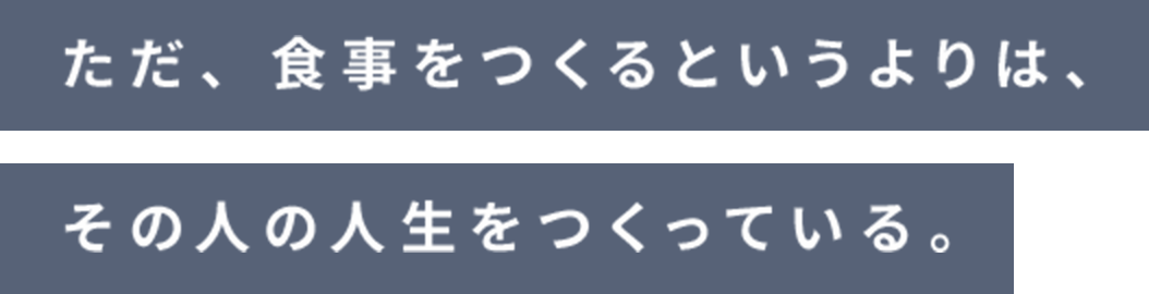 ただ、食事をつくるというよりは、その人の人生をつくっている。