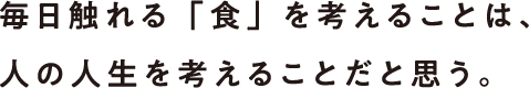 毎日触れる「食」を考えることは、人の人生を考えることだと思う。