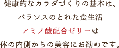 健康的なカラダづくりの基本は、バランスのとれた食生活アミノ酸配合ゼリーは体の内側からの美容にお勧めです。